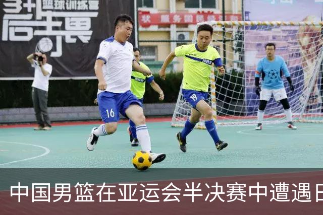 中国男篮在亚运会半决赛中遭遇日本队，面临连续失利
